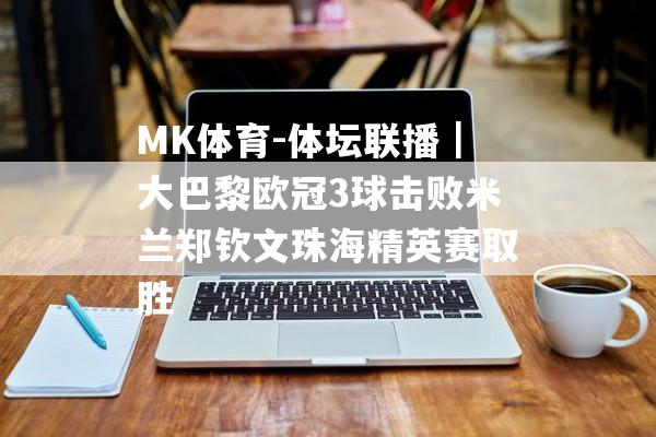 MK体育-体坛联播｜大巴黎欧冠3球击败米兰郑钦文珠海精英赛取胜